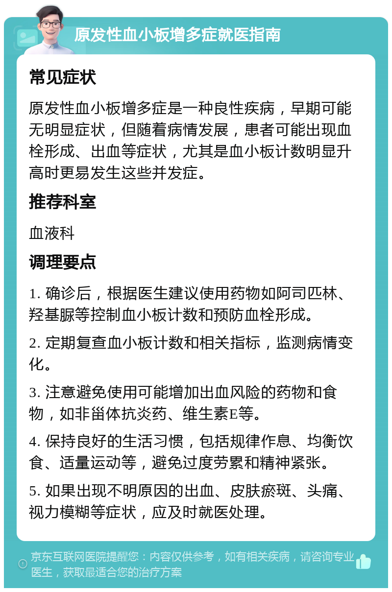 原发性血小板增多症就医指南 常见症状 原发性血小板增多症是一种良性疾病，早期可能无明显症状，但随着病情发展，患者可能出现血栓形成、出血等症状，尤其是血小板计数明显升高时更易发生这些并发症。 推荐科室 血液科 调理要点 1. 确诊后，根据医生建议使用药物如阿司匹林、羟基脲等控制血小板计数和预防血栓形成。 2. 定期复查血小板计数和相关指标，监测病情变化。 3. 注意避免使用可能增加出血风险的药物和食物，如非甾体抗炎药、维生素E等。 4. 保持良好的生活习惯，包括规律作息、均衡饮食、适量运动等，避免过度劳累和精神紧张。 5. 如果出现不明原因的出血、皮肤瘀斑、头痛、视力模糊等症状，应及时就医处理。