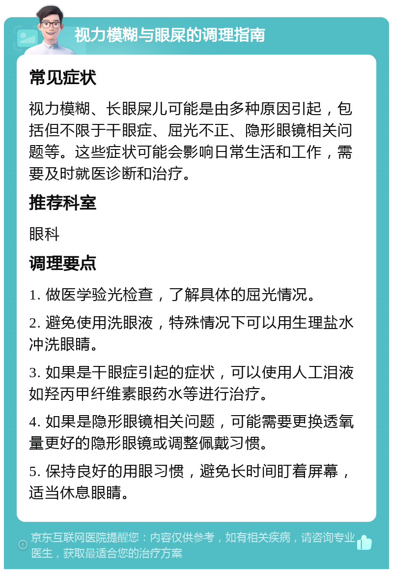 视力模糊与眼屎的调理指南 常见症状 视力模糊、长眼屎儿可能是由多种原因引起，包括但不限于干眼症、屈光不正、隐形眼镜相关问题等。这些症状可能会影响日常生活和工作，需要及时就医诊断和治疗。 推荐科室 眼科 调理要点 1. 做医学验光检查，了解具体的屈光情况。 2. 避免使用洗眼液，特殊情况下可以用生理盐水冲洗眼睛。 3. 如果是干眼症引起的症状，可以使用人工泪液如羟丙甲纤维素眼药水等进行治疗。 4. 如果是隐形眼镜相关问题，可能需要更换透氧量更好的隐形眼镜或调整佩戴习惯。 5. 保持良好的用眼习惯，避免长时间盯着屏幕，适当休息眼睛。