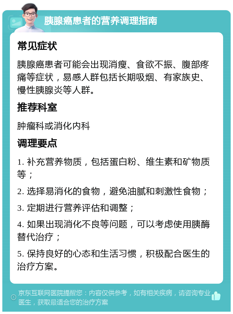 胰腺癌患者的营养调理指南 常见症状 胰腺癌患者可能会出现消瘦、食欲不振、腹部疼痛等症状，易感人群包括长期吸烟、有家族史、慢性胰腺炎等人群。 推荐科室 肿瘤科或消化内科 调理要点 1. 补充营养物质，包括蛋白粉、维生素和矿物质等； 2. 选择易消化的食物，避免油腻和刺激性食物； 3. 定期进行营养评估和调整； 4. 如果出现消化不良等问题，可以考虑使用胰酶替代治疗； 5. 保持良好的心态和生活习惯，积极配合医生的治疗方案。