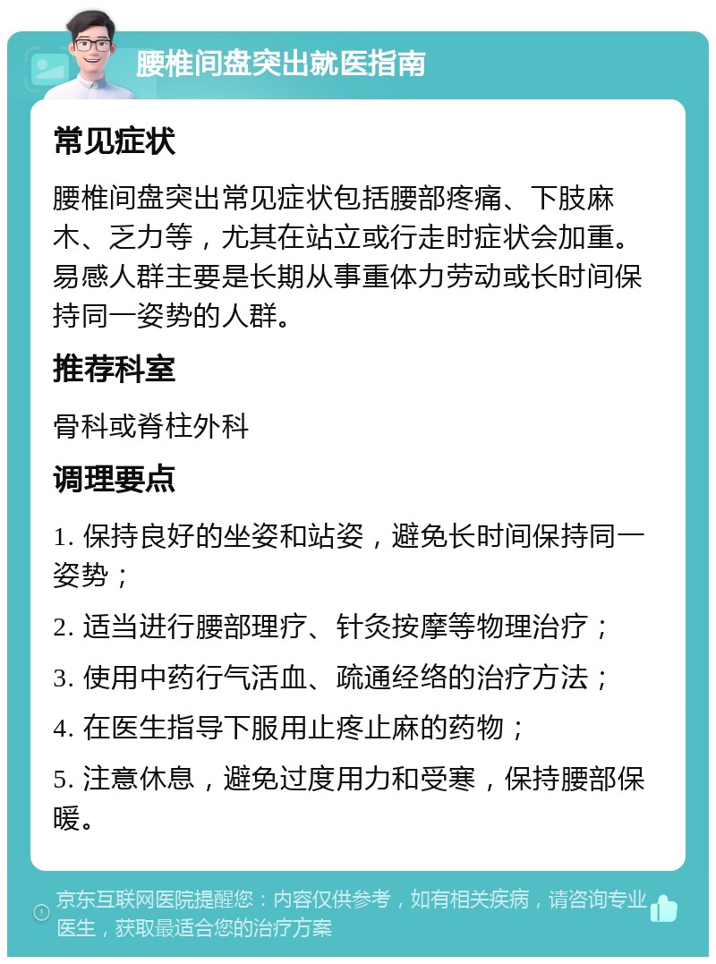 腰椎间盘突出就医指南 常见症状 腰椎间盘突出常见症状包括腰部疼痛、下肢麻木、乏力等，尤其在站立或行走时症状会加重。易感人群主要是长期从事重体力劳动或长时间保持同一姿势的人群。 推荐科室 骨科或脊柱外科 调理要点 1. 保持良好的坐姿和站姿，避免长时间保持同一姿势； 2. 适当进行腰部理疗、针灸按摩等物理治疗； 3. 使用中药行气活血、疏通经络的治疗方法； 4. 在医生指导下服用止疼止麻的药物； 5. 注意休息，避免过度用力和受寒，保持腰部保暖。