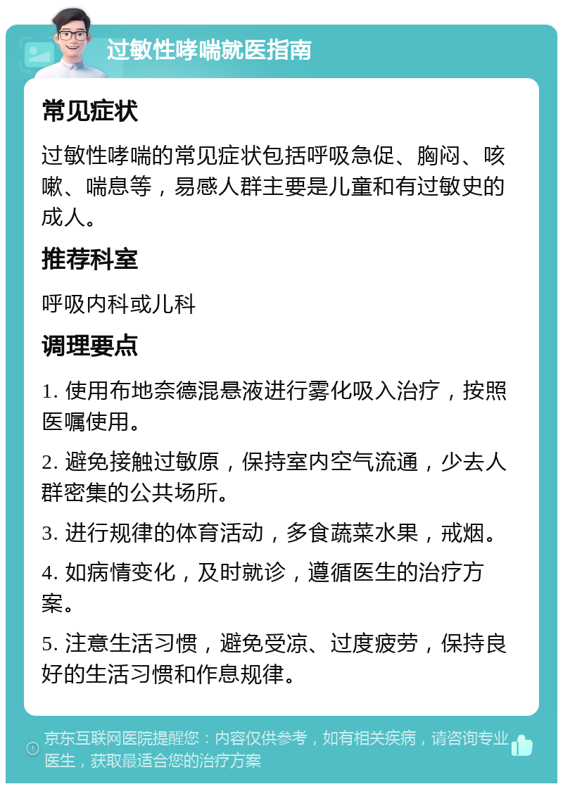 过敏性哮喘就医指南 常见症状 过敏性哮喘的常见症状包括呼吸急促、胸闷、咳嗽、喘息等，易感人群主要是儿童和有过敏史的成人。 推荐科室 呼吸内科或儿科 调理要点 1. 使用布地奈德混悬液进行雾化吸入治疗，按照医嘱使用。 2. 避免接触过敏原，保持室内空气流通，少去人群密集的公共场所。 3. 进行规律的体育活动，多食蔬菜水果，戒烟。 4. 如病情变化，及时就诊，遵循医生的治疗方案。 5. 注意生活习惯，避免受凉、过度疲劳，保持良好的生活习惯和作息规律。