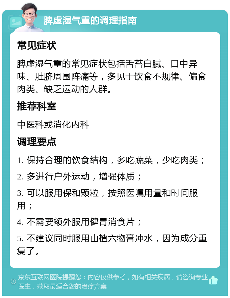 脾虚湿气重的调理指南 常见症状 脾虚湿气重的常见症状包括舌苔白腻、口中异味、肚脐周围阵痛等，多见于饮食不规律、偏食肉类、缺乏运动的人群。 推荐科室 中医科或消化内科 调理要点 1. 保持合理的饮食结构，多吃蔬菜，少吃肉类； 2. 多进行户外运动，增强体质； 3. 可以服用保和颗粒，按照医嘱用量和时间服用； 4. 不需要额外服用健胃消食片； 5. 不建议同时服用山楂六物膏冲水，因为成分重复了。