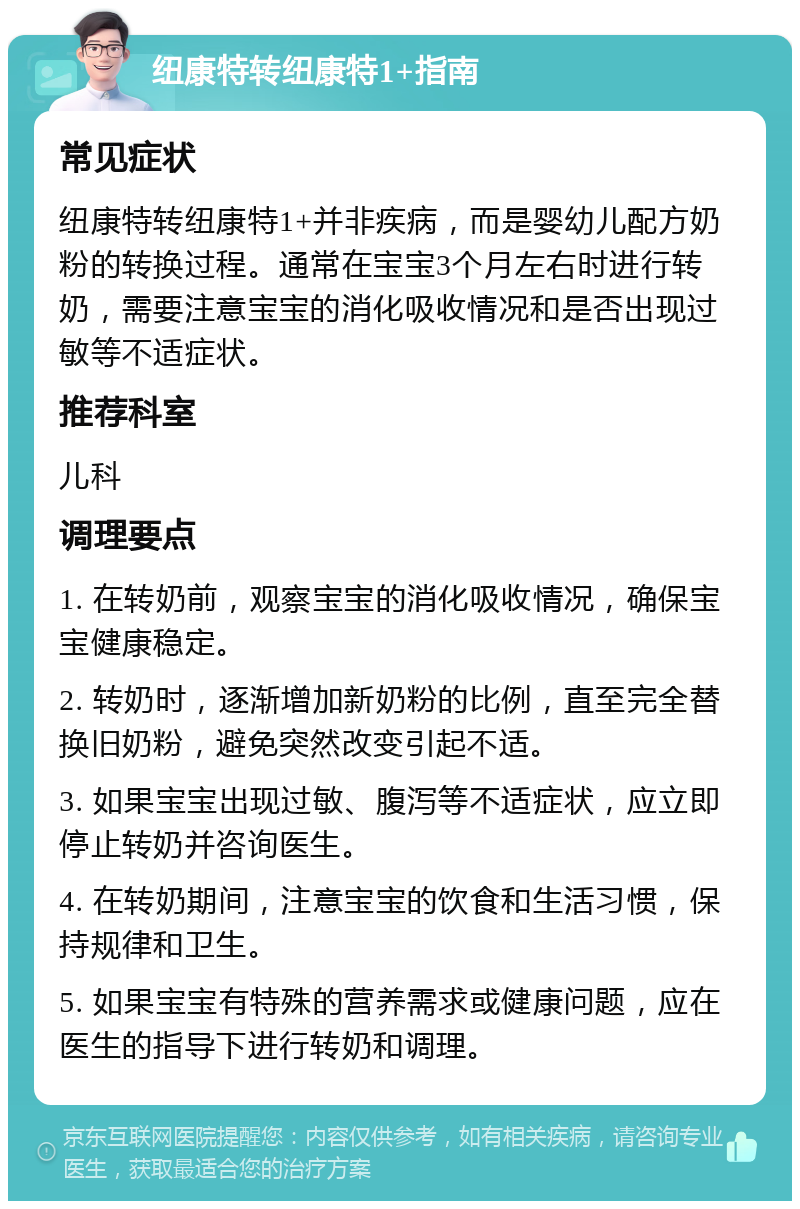 纽康特转纽康特1+指南 常见症状 纽康特转纽康特1+并非疾病，而是婴幼儿配方奶粉的转换过程。通常在宝宝3个月左右时进行转奶，需要注意宝宝的消化吸收情况和是否出现过敏等不适症状。 推荐科室 儿科 调理要点 1. 在转奶前，观察宝宝的消化吸收情况，确保宝宝健康稳定。 2. 转奶时，逐渐增加新奶粉的比例，直至完全替换旧奶粉，避免突然改变引起不适。 3. 如果宝宝出现过敏、腹泻等不适症状，应立即停止转奶并咨询医生。 4. 在转奶期间，注意宝宝的饮食和生活习惯，保持规律和卫生。 5. 如果宝宝有特殊的营养需求或健康问题，应在医生的指导下进行转奶和调理。