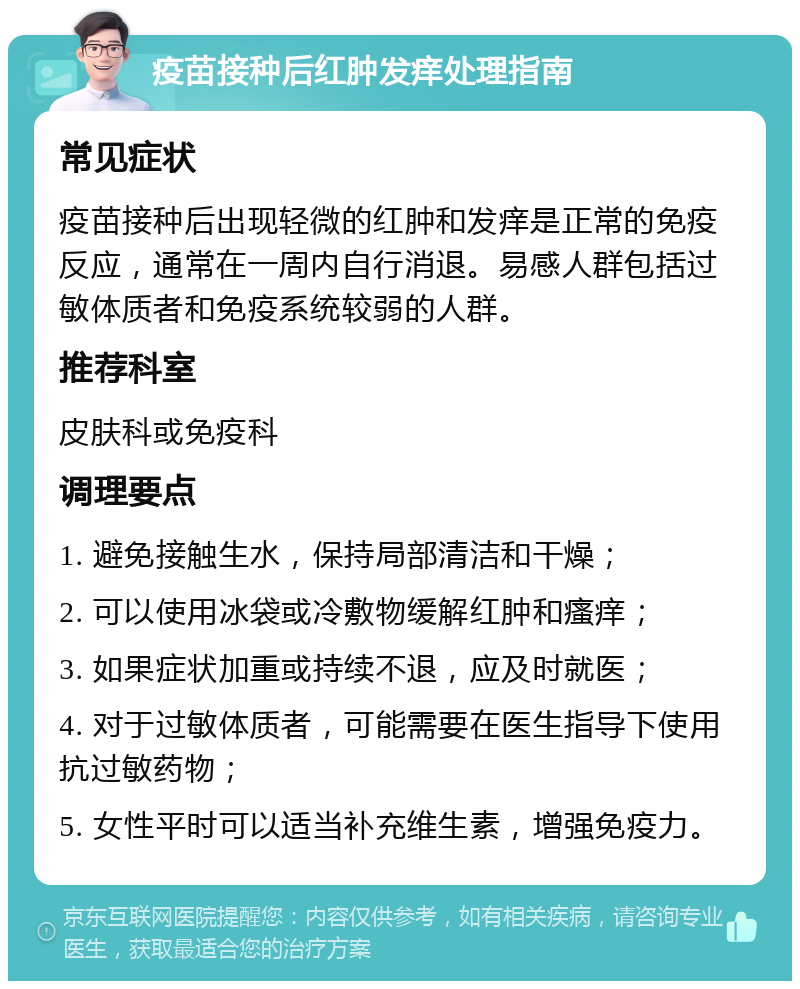 疫苗接种后红肿发痒处理指南 常见症状 疫苗接种后出现轻微的红肿和发痒是正常的免疫反应，通常在一周内自行消退。易感人群包括过敏体质者和免疫系统较弱的人群。 推荐科室 皮肤科或免疫科 调理要点 1. 避免接触生水，保持局部清洁和干燥； 2. 可以使用冰袋或冷敷物缓解红肿和瘙痒； 3. 如果症状加重或持续不退，应及时就医； 4. 对于过敏体质者，可能需要在医生指导下使用抗过敏药物； 5. 女性平时可以适当补充维生素，增强免疫力。