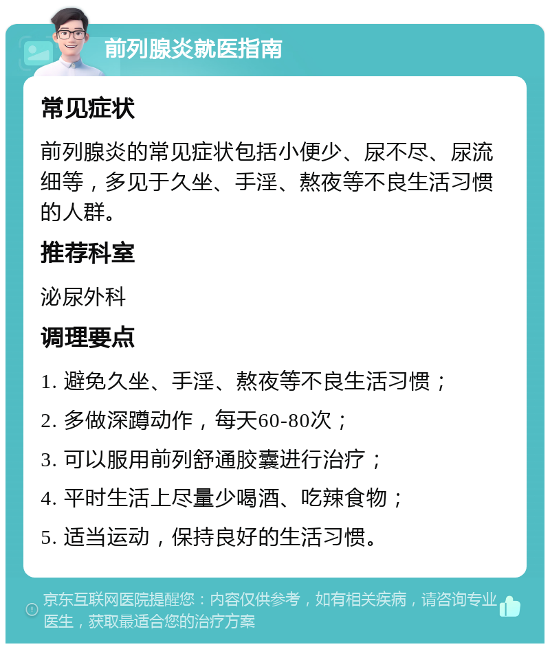 前列腺炎就医指南 常见症状 前列腺炎的常见症状包括小便少、尿不尽、尿流细等，多见于久坐、手淫、熬夜等不良生活习惯的人群。 推荐科室 泌尿外科 调理要点 1. 避免久坐、手淫、熬夜等不良生活习惯； 2. 多做深蹲动作，每天60-80次； 3. 可以服用前列舒通胶囊进行治疗； 4. 平时生活上尽量少喝酒、吃辣食物； 5. 适当运动，保持良好的生活习惯。