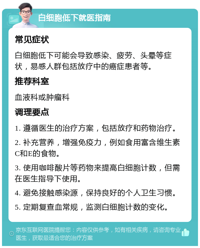 白细胞低下就医指南 常见症状 白细胞低下可能会导致感染、疲劳、头晕等症状，易感人群包括放疗中的癌症患者等。 推荐科室 血液科或肿瘤科 调理要点 1. 遵循医生的治疗方案，包括放疗和药物治疗。 2. 补充营养，增强免疫力，例如食用富含维生素C和E的食物。 3. 使用咖啡酸片等药物来提高白细胞计数，但需在医生指导下使用。 4. 避免接触感染源，保持良好的个人卫生习惯。 5. 定期复查血常规，监测白细胞计数的变化。