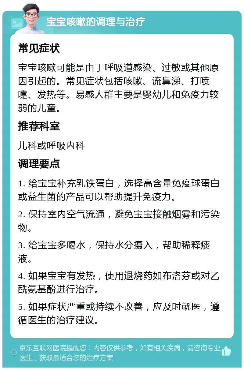 宝宝咳嗽的调理与治疗 常见症状 宝宝咳嗽可能是由于呼吸道感染、过敏或其他原因引起的。常见症状包括咳嗽、流鼻涕、打喷嚏、发热等。易感人群主要是婴幼儿和免疫力较弱的儿童。 推荐科室 儿科或呼吸内科 调理要点 1. 给宝宝补充乳铁蛋白，选择高含量免疫球蛋白或益生菌的产品可以帮助提升免疫力。 2. 保持室内空气流通，避免宝宝接触烟雾和污染物。 3. 给宝宝多喝水，保持水分摄入，帮助稀释痰液。 4. 如果宝宝有发热，使用退烧药如布洛芬或对乙酰氨基酚进行治疗。 5. 如果症状严重或持续不改善，应及时就医，遵循医生的治疗建议。