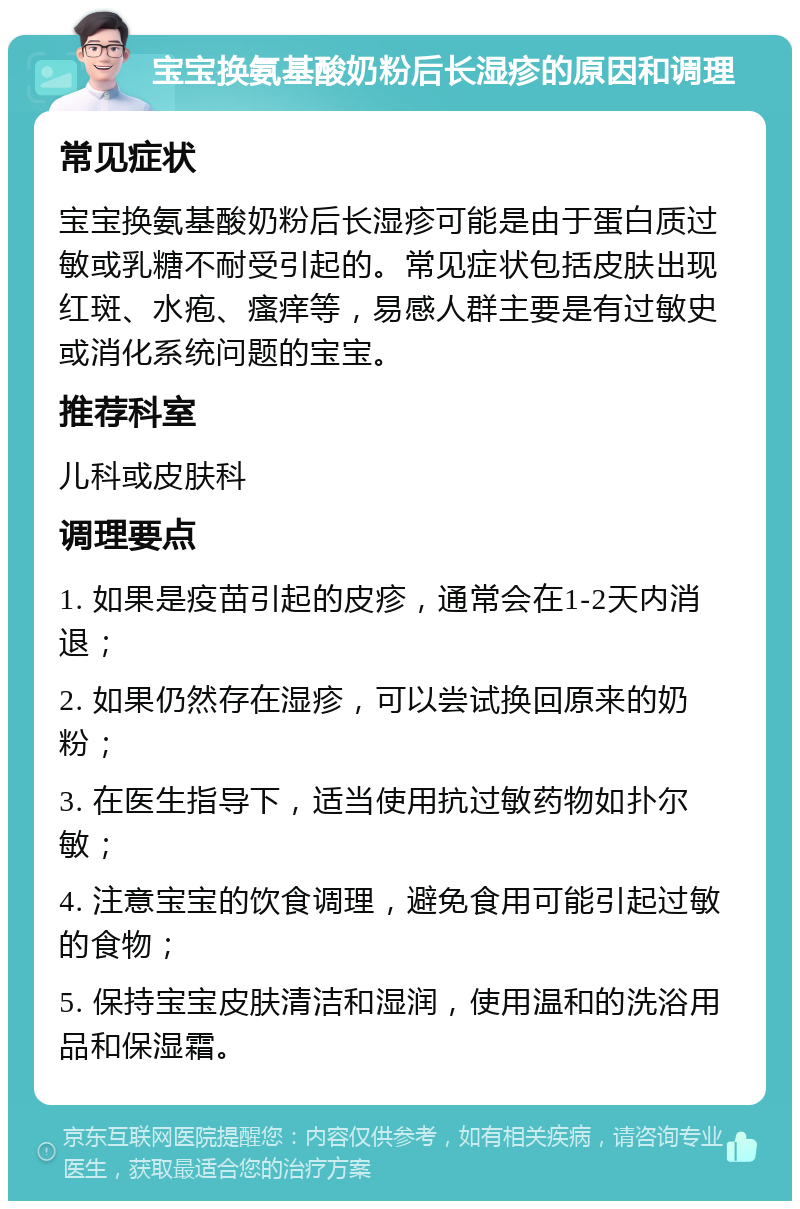 宝宝换氨基酸奶粉后长湿疹的原因和调理 常见症状 宝宝换氨基酸奶粉后长湿疹可能是由于蛋白质过敏或乳糖不耐受引起的。常见症状包括皮肤出现红斑、水疱、瘙痒等，易感人群主要是有过敏史或消化系统问题的宝宝。 推荐科室 儿科或皮肤科 调理要点 1. 如果是疫苗引起的皮疹，通常会在1-2天内消退； 2. 如果仍然存在湿疹，可以尝试换回原来的奶粉； 3. 在医生指导下，适当使用抗过敏药物如扑尔敏； 4. 注意宝宝的饮食调理，避免食用可能引起过敏的食物； 5. 保持宝宝皮肤清洁和湿润，使用温和的洗浴用品和保湿霜。