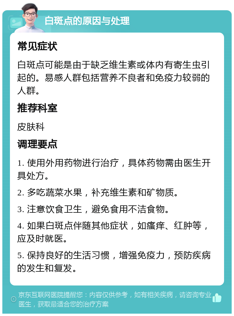 白斑点的原因与处理 常见症状 白斑点可能是由于缺乏维生素或体内有寄生虫引起的。易感人群包括营养不良者和免疫力较弱的人群。 推荐科室 皮肤科 调理要点 1. 使用外用药物进行治疗，具体药物需由医生开具处方。 2. 多吃蔬菜水果，补充维生素和矿物质。 3. 注意饮食卫生，避免食用不洁食物。 4. 如果白斑点伴随其他症状，如瘙痒、红肿等，应及时就医。 5. 保持良好的生活习惯，增强免疫力，预防疾病的发生和复发。