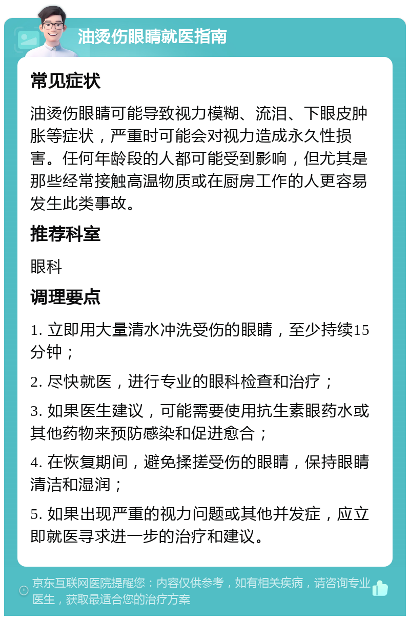 油烫伤眼睛就医指南 常见症状 油烫伤眼睛可能导致视力模糊、流泪、下眼皮肿胀等症状，严重时可能会对视力造成永久性损害。任何年龄段的人都可能受到影响，但尤其是那些经常接触高温物质或在厨房工作的人更容易发生此类事故。 推荐科室 眼科 调理要点 1. 立即用大量清水冲洗受伤的眼睛，至少持续15分钟； 2. 尽快就医，进行专业的眼科检查和治疗； 3. 如果医生建议，可能需要使用抗生素眼药水或其他药物来预防感染和促进愈合； 4. 在恢复期间，避免揉搓受伤的眼睛，保持眼睛清洁和湿润； 5. 如果出现严重的视力问题或其他并发症，应立即就医寻求进一步的治疗和建议。