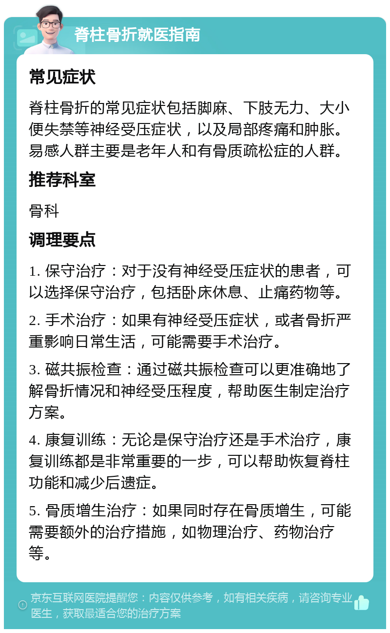 脊柱骨折就医指南 常见症状 脊柱骨折的常见症状包括脚麻、下肢无力、大小便失禁等神经受压症状，以及局部疼痛和肿胀。易感人群主要是老年人和有骨质疏松症的人群。 推荐科室 骨科 调理要点 1. 保守治疗：对于没有神经受压症状的患者，可以选择保守治疗，包括卧床休息、止痛药物等。 2. 手术治疗：如果有神经受压症状，或者骨折严重影响日常生活，可能需要手术治疗。 3. 磁共振检查：通过磁共振检查可以更准确地了解骨折情况和神经受压程度，帮助医生制定治疗方案。 4. 康复训练：无论是保守治疗还是手术治疗，康复训练都是非常重要的一步，可以帮助恢复脊柱功能和减少后遗症。 5. 骨质增生治疗：如果同时存在骨质增生，可能需要额外的治疗措施，如物理治疗、药物治疗等。