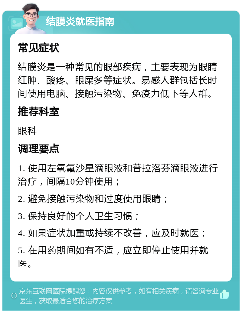 结膜炎就医指南 常见症状 结膜炎是一种常见的眼部疾病，主要表现为眼睛红肿、酸疼、眼屎多等症状。易感人群包括长时间使用电脑、接触污染物、免疫力低下等人群。 推荐科室 眼科 调理要点 1. 使用左氧氟沙星滴眼液和普拉洛芬滴眼液进行治疗，间隔10分钟使用； 2. 避免接触污染物和过度使用眼睛； 3. 保持良好的个人卫生习惯； 4. 如果症状加重或持续不改善，应及时就医； 5. 在用药期间如有不适，应立即停止使用并就医。