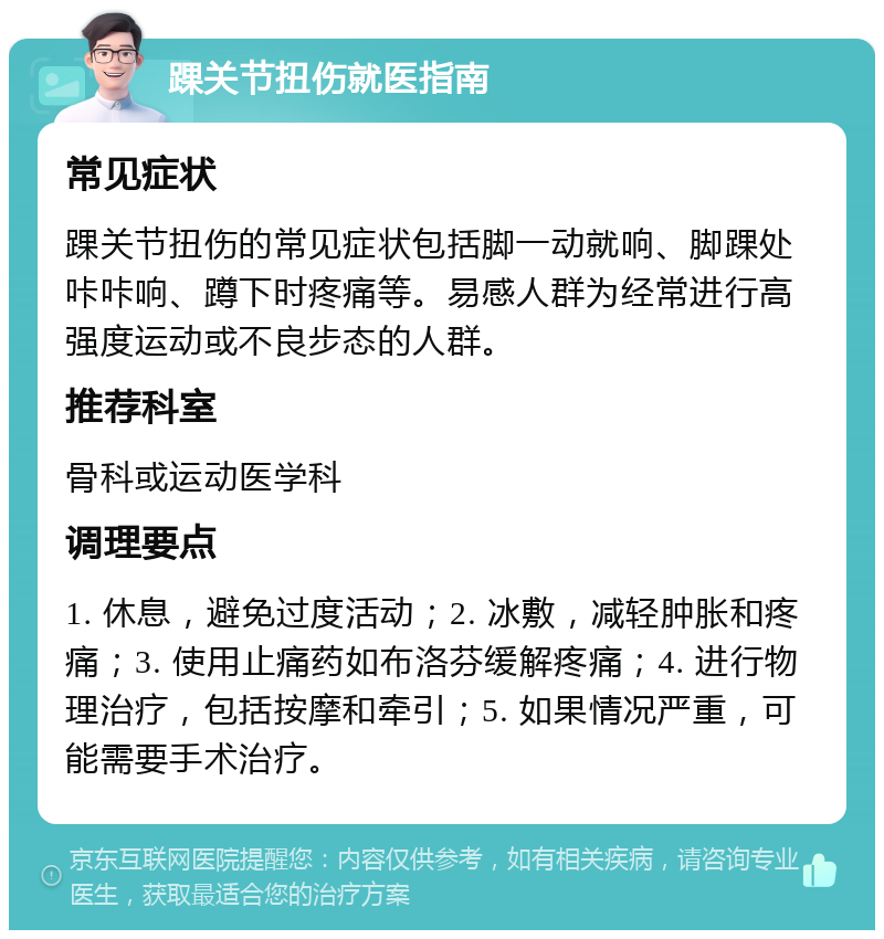 踝关节扭伤就医指南 常见症状 踝关节扭伤的常见症状包括脚一动就响、脚踝处咔咔响、蹲下时疼痛等。易感人群为经常进行高强度运动或不良步态的人群。 推荐科室 骨科或运动医学科 调理要点 1. 休息，避免过度活动；2. 冰敷，减轻肿胀和疼痛；3. 使用止痛药如布洛芬缓解疼痛；4. 进行物理治疗，包括按摩和牵引；5. 如果情况严重，可能需要手术治疗。