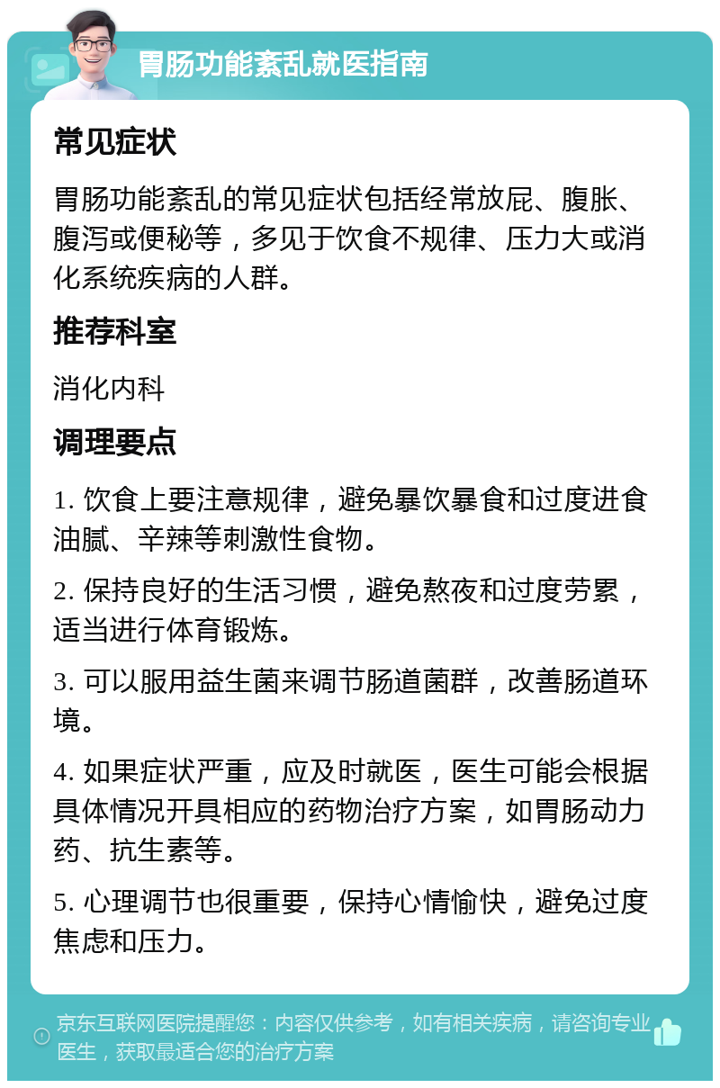 胃肠功能紊乱就医指南 常见症状 胃肠功能紊乱的常见症状包括经常放屁、腹胀、腹泻或便秘等，多见于饮食不规律、压力大或消化系统疾病的人群。 推荐科室 消化内科 调理要点 1. 饮食上要注意规律，避免暴饮暴食和过度进食油腻、辛辣等刺激性食物。 2. 保持良好的生活习惯，避免熬夜和过度劳累，适当进行体育锻炼。 3. 可以服用益生菌来调节肠道菌群，改善肠道环境。 4. 如果症状严重，应及时就医，医生可能会根据具体情况开具相应的药物治疗方案，如胃肠动力药、抗生素等。 5. 心理调节也很重要，保持心情愉快，避免过度焦虑和压力。