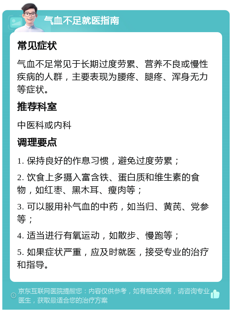 气血不足就医指南 常见症状 气血不足常见于长期过度劳累、营养不良或慢性疾病的人群，主要表现为腰疼、腿疼、浑身无力等症状。 推荐科室 中医科或内科 调理要点 1. 保持良好的作息习惯，避免过度劳累； 2. 饮食上多摄入富含铁、蛋白质和维生素的食物，如红枣、黑木耳、瘦肉等； 3. 可以服用补气血的中药，如当归、黄芪、党参等； 4. 适当进行有氧运动，如散步、慢跑等； 5. 如果症状严重，应及时就医，接受专业的治疗和指导。