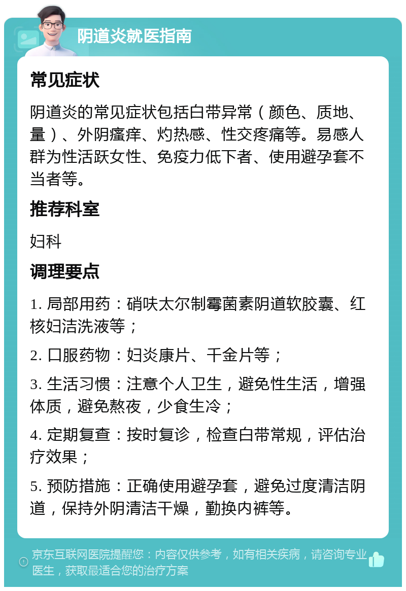 阴道炎就医指南 常见症状 阴道炎的常见症状包括白带异常（颜色、质地、量）、外阴瘙痒、灼热感、性交疼痛等。易感人群为性活跃女性、免疫力低下者、使用避孕套不当者等。 推荐科室 妇科 调理要点 1. 局部用药：硝呋太尔制霉菌素阴道软胶囊、红核妇洁洗液等； 2. 口服药物：妇炎康片、千金片等； 3. 生活习惯：注意个人卫生，避免性生活，增强体质，避免熬夜，少食生冷； 4. 定期复查：按时复诊，检查白带常规，评估治疗效果； 5. 预防措施：正确使用避孕套，避免过度清洁阴道，保持外阴清洁干燥，勤换内裤等。