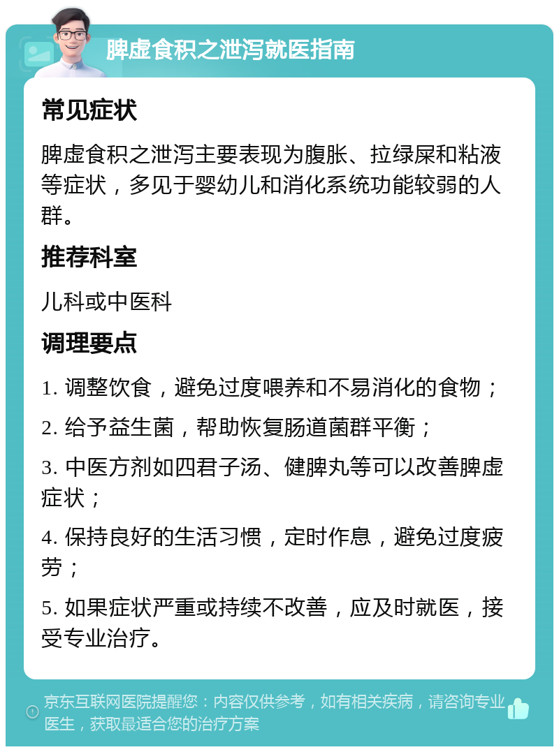 脾虚食积之泄泻就医指南 常见症状 脾虚食积之泄泻主要表现为腹胀、拉绿屎和粘液等症状，多见于婴幼儿和消化系统功能较弱的人群。 推荐科室 儿科或中医科 调理要点 1. 调整饮食，避免过度喂养和不易消化的食物； 2. 给予益生菌，帮助恢复肠道菌群平衡； 3. 中医方剂如四君子汤、健脾丸等可以改善脾虚症状； 4. 保持良好的生活习惯，定时作息，避免过度疲劳； 5. 如果症状严重或持续不改善，应及时就医，接受专业治疗。