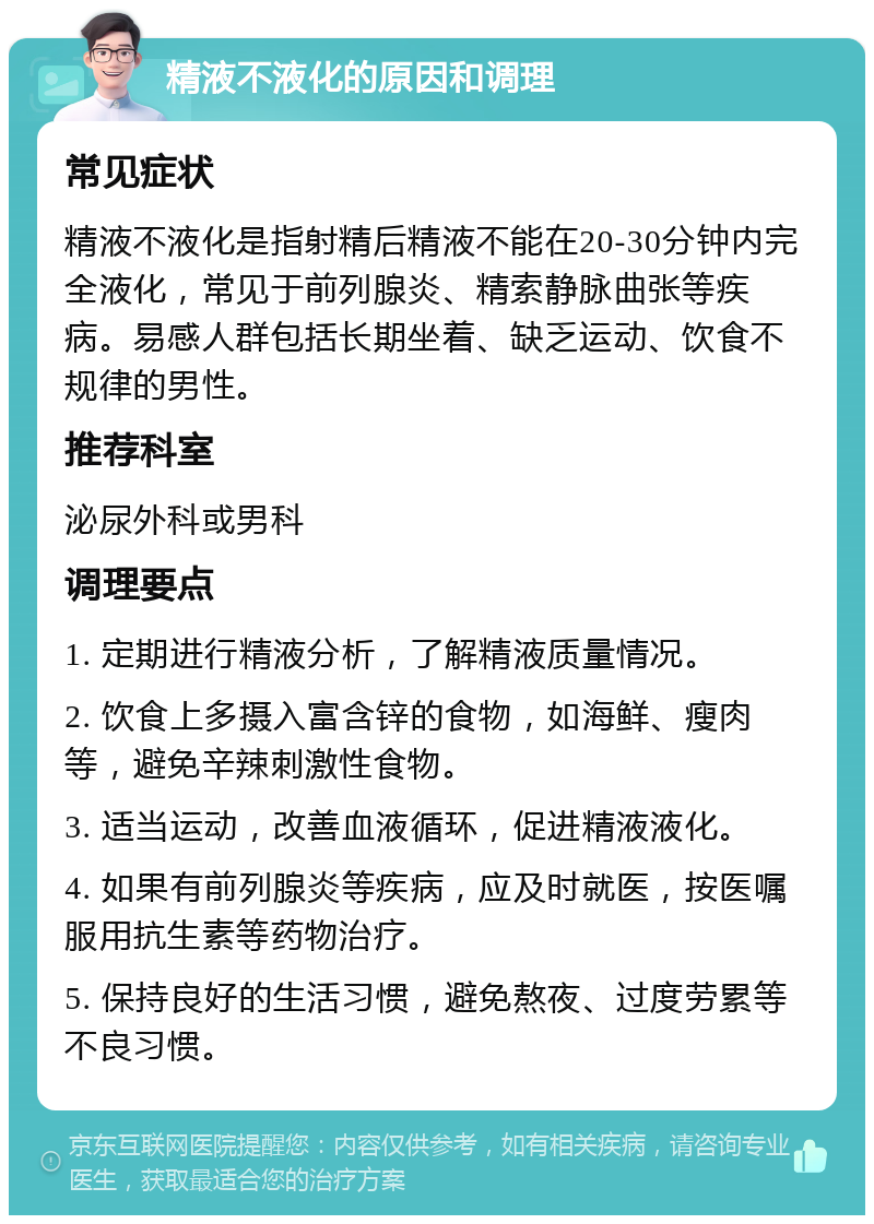 精液不液化的原因和调理 常见症状 精液不液化是指射精后精液不能在20-30分钟内完全液化，常见于前列腺炎、精索静脉曲张等疾病。易感人群包括长期坐着、缺乏运动、饮食不规律的男性。 推荐科室 泌尿外科或男科 调理要点 1. 定期进行精液分析，了解精液质量情况。 2. 饮食上多摄入富含锌的食物，如海鲜、瘦肉等，避免辛辣刺激性食物。 3. 适当运动，改善血液循环，促进精液液化。 4. 如果有前列腺炎等疾病，应及时就医，按医嘱服用抗生素等药物治疗。 5. 保持良好的生活习惯，避免熬夜、过度劳累等不良习惯。