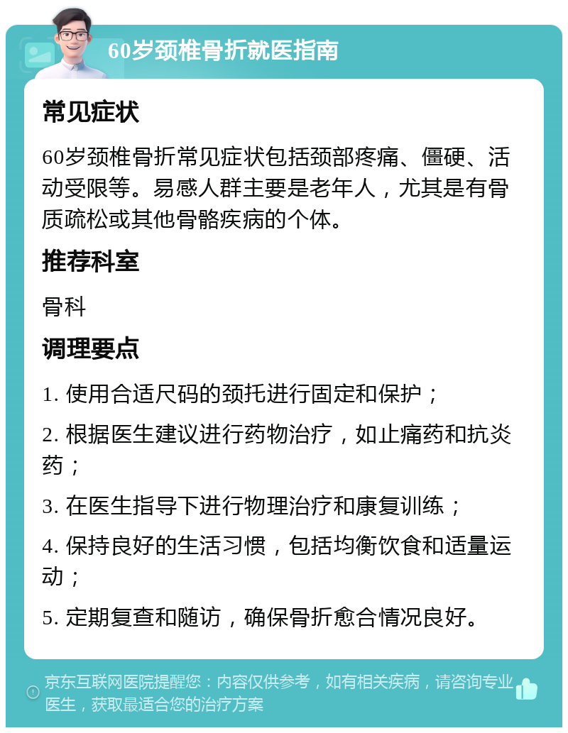 60岁颈椎骨折就医指南 常见症状 60岁颈椎骨折常见症状包括颈部疼痛、僵硬、活动受限等。易感人群主要是老年人，尤其是有骨质疏松或其他骨骼疾病的个体。 推荐科室 骨科 调理要点 1. 使用合适尺码的颈托进行固定和保护； 2. 根据医生建议进行药物治疗，如止痛药和抗炎药； 3. 在医生指导下进行物理治疗和康复训练； 4. 保持良好的生活习惯，包括均衡饮食和适量运动； 5. 定期复查和随访，确保骨折愈合情况良好。