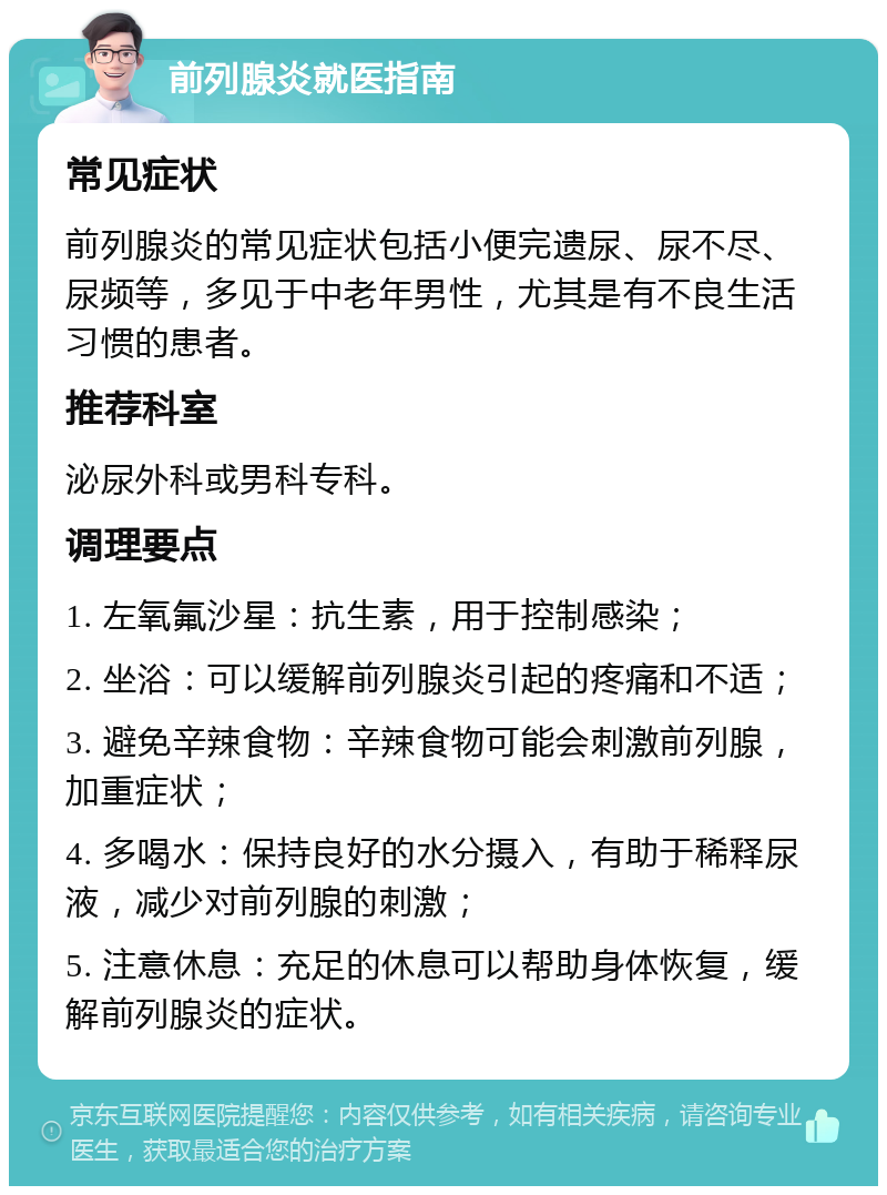 前列腺炎就医指南 常见症状 前列腺炎的常见症状包括小便完遗尿、尿不尽、尿频等，多见于中老年男性，尤其是有不良生活习惯的患者。 推荐科室 泌尿外科或男科专科。 调理要点 1. 左氧氟沙星：抗生素，用于控制感染； 2. 坐浴：可以缓解前列腺炎引起的疼痛和不适； 3. 避免辛辣食物：辛辣食物可能会刺激前列腺，加重症状； 4. 多喝水：保持良好的水分摄入，有助于稀释尿液，减少对前列腺的刺激； 5. 注意休息：充足的休息可以帮助身体恢复，缓解前列腺炎的症状。