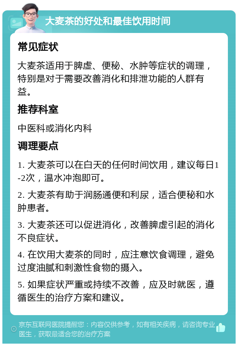 大麦茶的好处和最佳饮用时间 常见症状 大麦茶适用于脾虚、便秘、水肿等症状的调理，特别是对于需要改善消化和排泄功能的人群有益。 推荐科室 中医科或消化内科 调理要点 1. 大麦茶可以在白天的任何时间饮用，建议每日1-2次，温水冲泡即可。 2. 大麦茶有助于润肠通便和利尿，适合便秘和水肿患者。 3. 大麦茶还可以促进消化，改善脾虚引起的消化不良症状。 4. 在饮用大麦茶的同时，应注意饮食调理，避免过度油腻和刺激性食物的摄入。 5. 如果症状严重或持续不改善，应及时就医，遵循医生的治疗方案和建议。