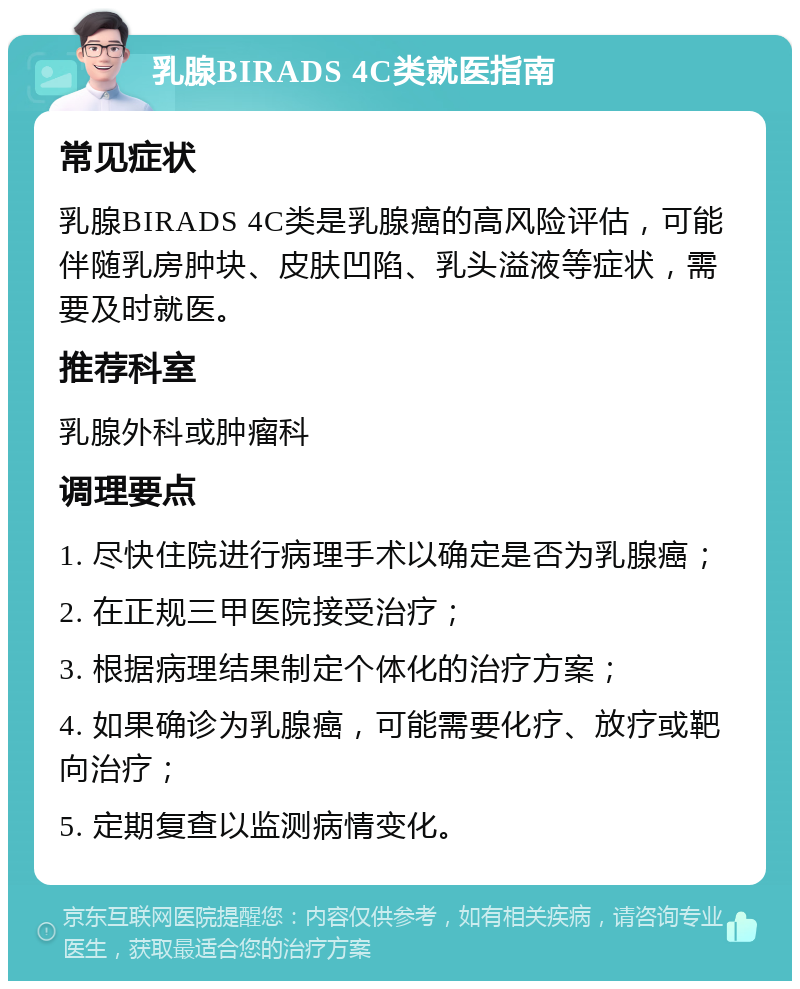 乳腺BIRADS 4C类就医指南 常见症状 乳腺BIRADS 4C类是乳腺癌的高风险评估，可能伴随乳房肿块、皮肤凹陷、乳头溢液等症状，需要及时就医。 推荐科室 乳腺外科或肿瘤科 调理要点 1. 尽快住院进行病理手术以确定是否为乳腺癌； 2. 在正规三甲医院接受治疗； 3. 根据病理结果制定个体化的治疗方案； 4. 如果确诊为乳腺癌，可能需要化疗、放疗或靶向治疗； 5. 定期复查以监测病情变化。