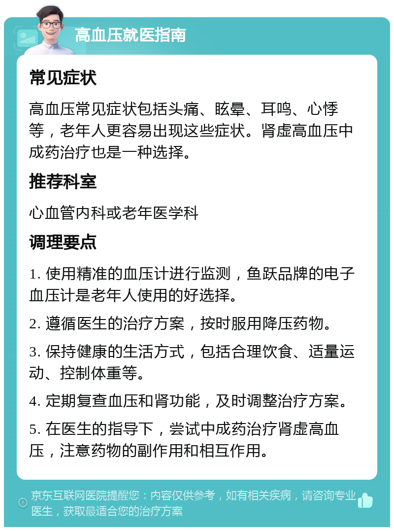 高血压就医指南 常见症状 高血压常见症状包括头痛、眩晕、耳鸣、心悸等，老年人更容易出现这些症状。肾虚高血压中成药治疗也是一种选择。 推荐科室 心血管内科或老年医学科 调理要点 1. 使用精准的血压计进行监测，鱼跃品牌的电子血压计是老年人使用的好选择。 2. 遵循医生的治疗方案，按时服用降压药物。 3. 保持健康的生活方式，包括合理饮食、适量运动、控制体重等。 4. 定期复查血压和肾功能，及时调整治疗方案。 5. 在医生的指导下，尝试中成药治疗肾虚高血压，注意药物的副作用和相互作用。