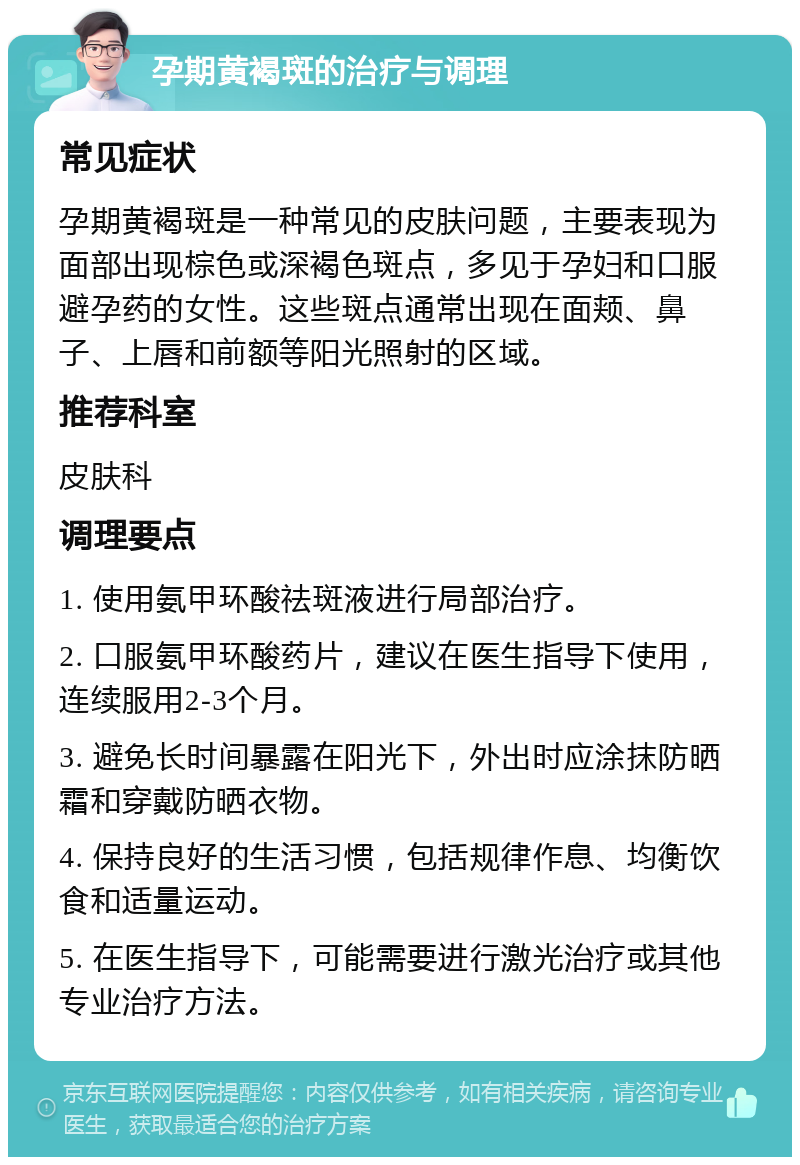 孕期黄褐斑的治疗与调理 常见症状 孕期黄褐斑是一种常见的皮肤问题，主要表现为面部出现棕色或深褐色斑点，多见于孕妇和口服避孕药的女性。这些斑点通常出现在面颊、鼻子、上唇和前额等阳光照射的区域。 推荐科室 皮肤科 调理要点 1. 使用氨甲环酸祛斑液进行局部治疗。 2. 口服氨甲环酸药片，建议在医生指导下使用，连续服用2-3个月。 3. 避免长时间暴露在阳光下，外出时应涂抹防晒霜和穿戴防晒衣物。 4. 保持良好的生活习惯，包括规律作息、均衡饮食和适量运动。 5. 在医生指导下，可能需要进行激光治疗或其他专业治疗方法。