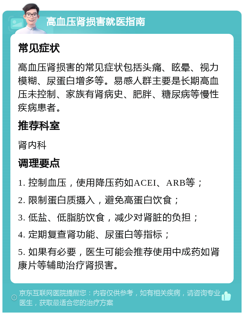 高血压肾损害就医指南 常见症状 高血压肾损害的常见症状包括头痛、眩晕、视力模糊、尿蛋白增多等。易感人群主要是长期高血压未控制、家族有肾病史、肥胖、糖尿病等慢性疾病患者。 推荐科室 肾内科 调理要点 1. 控制血压，使用降压药如ACEI、ARB等； 2. 限制蛋白质摄入，避免高蛋白饮食； 3. 低盐、低脂肪饮食，减少对肾脏的负担； 4. 定期复查肾功能、尿蛋白等指标； 5. 如果有必要，医生可能会推荐使用中成药如肾康片等辅助治疗肾损害。