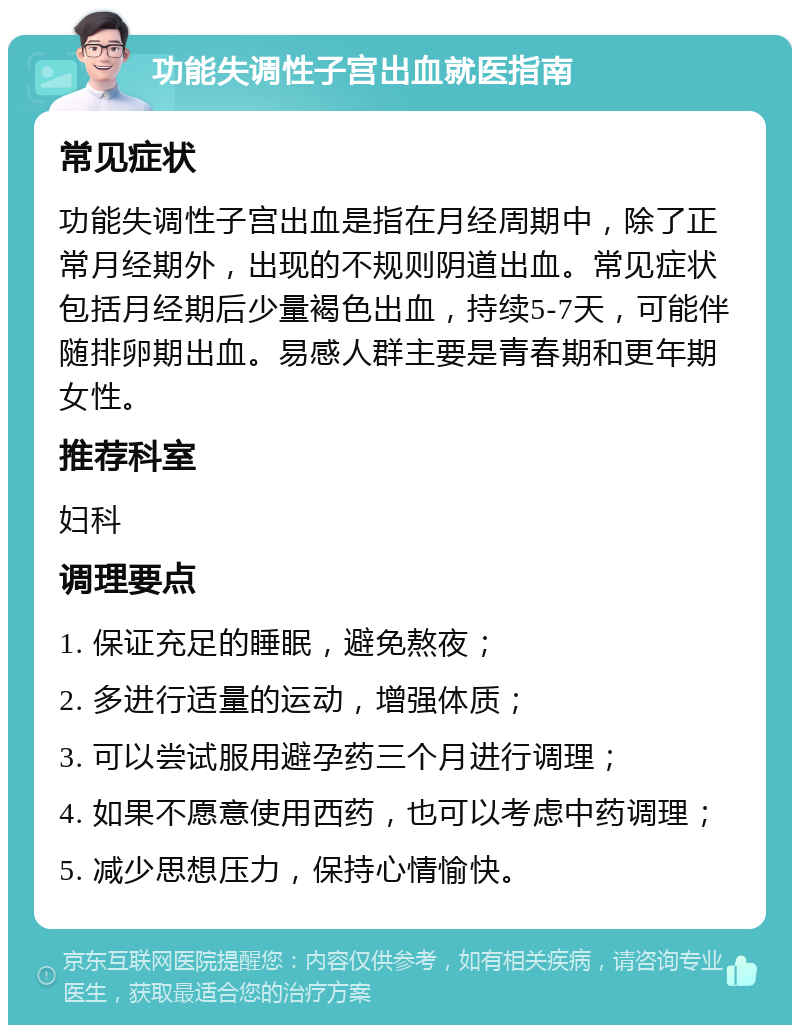 功能失调性子宫出血就医指南 常见症状 功能失调性子宫出血是指在月经周期中，除了正常月经期外，出现的不规则阴道出血。常见症状包括月经期后少量褐色出血，持续5-7天，可能伴随排卵期出血。易感人群主要是青春期和更年期女性。 推荐科室 妇科 调理要点 1. 保证充足的睡眠，避免熬夜； 2. 多进行适量的运动，增强体质； 3. 可以尝试服用避孕药三个月进行调理； 4. 如果不愿意使用西药，也可以考虑中药调理； 5. 减少思想压力，保持心情愉快。