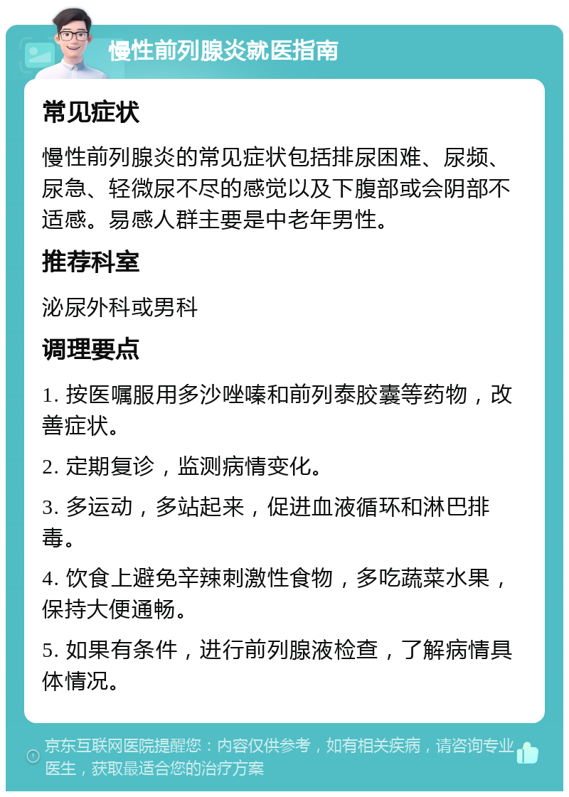 慢性前列腺炎就医指南 常见症状 慢性前列腺炎的常见症状包括排尿困难、尿频、尿急、轻微尿不尽的感觉以及下腹部或会阴部不适感。易感人群主要是中老年男性。 推荐科室 泌尿外科或男科 调理要点 1. 按医嘱服用多沙唑嗪和前列泰胶囊等药物，改善症状。 2. 定期复诊，监测病情变化。 3. 多运动，多站起来，促进血液循环和淋巴排毒。 4. 饮食上避免辛辣刺激性食物，多吃蔬菜水果，保持大便通畅。 5. 如果有条件，进行前列腺液检查，了解病情具体情况。