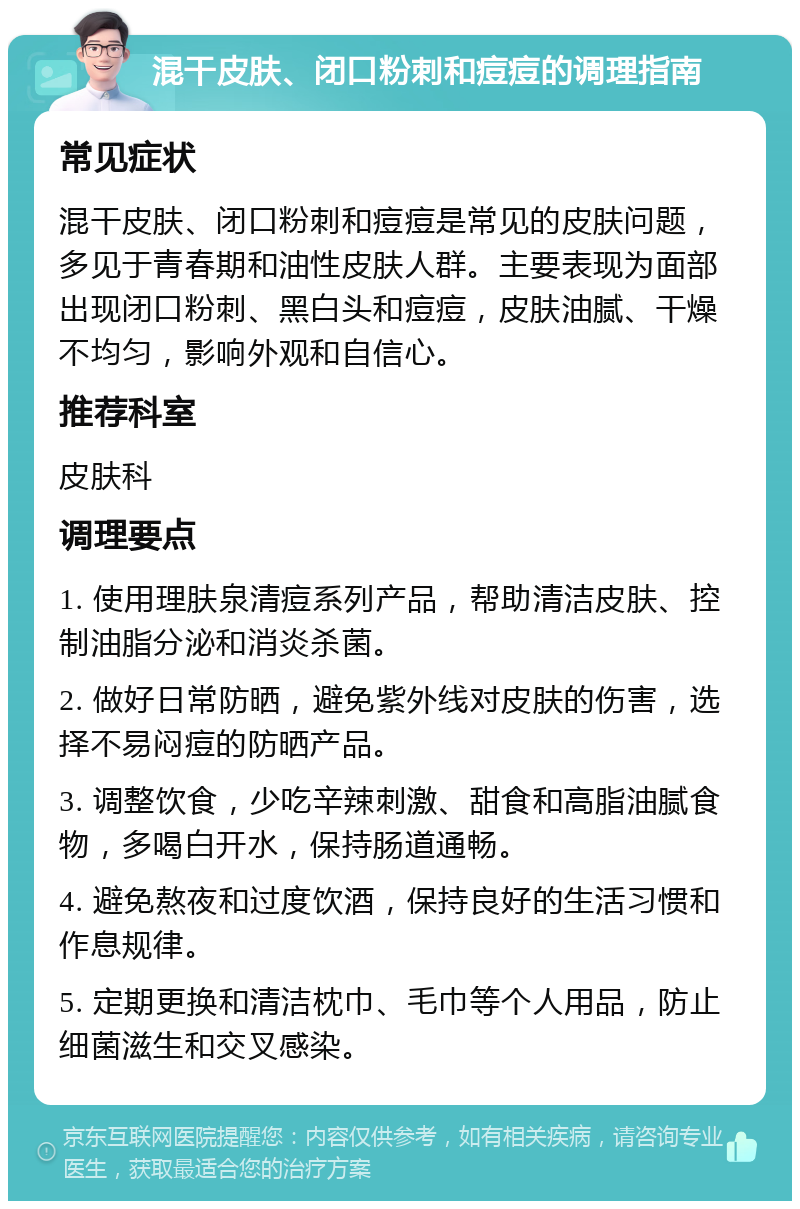 混干皮肤、闭口粉刺和痘痘的调理指南 常见症状 混干皮肤、闭口粉刺和痘痘是常见的皮肤问题，多见于青春期和油性皮肤人群。主要表现为面部出现闭口粉刺、黑白头和痘痘，皮肤油腻、干燥不均匀，影响外观和自信心。 推荐科室 皮肤科 调理要点 1. 使用理肤泉清痘系列产品，帮助清洁皮肤、控制油脂分泌和消炎杀菌。 2. 做好日常防晒，避免紫外线对皮肤的伤害，选择不易闷痘的防晒产品。 3. 调整饮食，少吃辛辣刺激、甜食和高脂油腻食物，多喝白开水，保持肠道通畅。 4. 避免熬夜和过度饮酒，保持良好的生活习惯和作息规律。 5. 定期更换和清洁枕巾、毛巾等个人用品，防止细菌滋生和交叉感染。