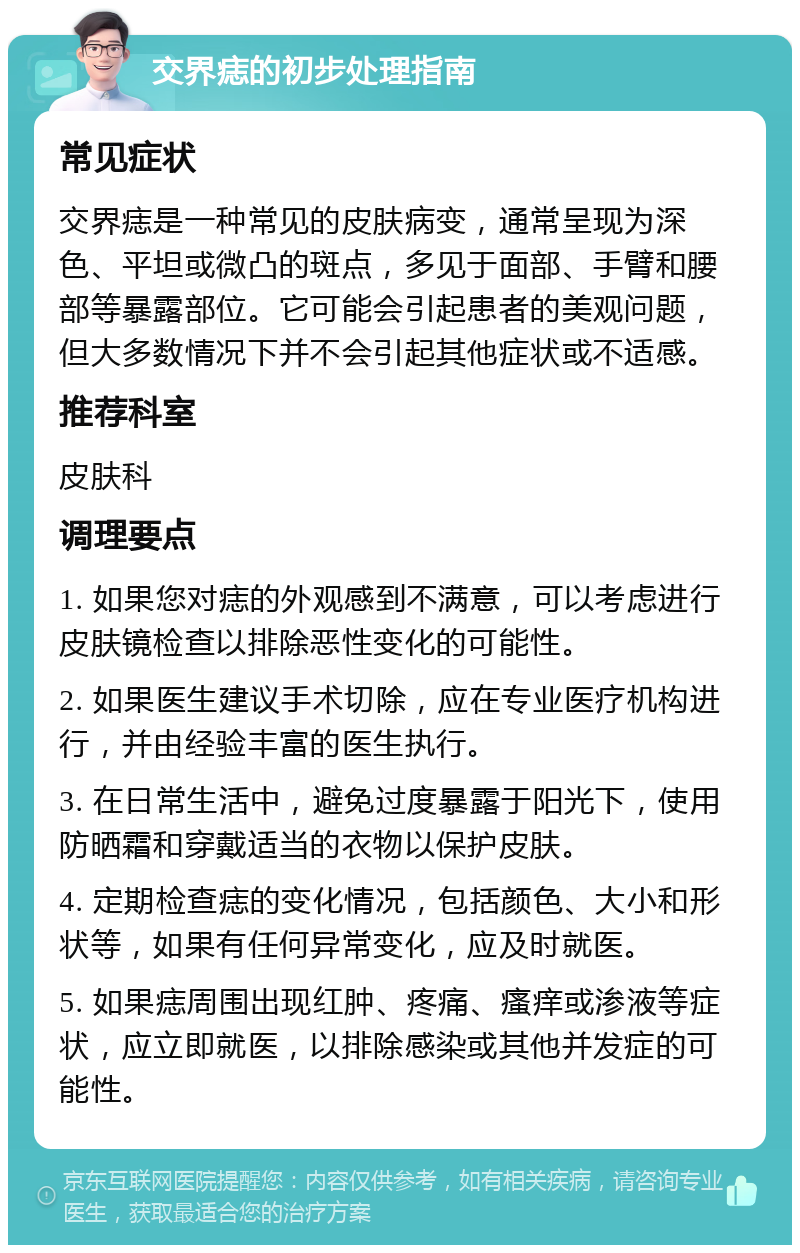 交界痣的初步处理指南 常见症状 交界痣是一种常见的皮肤病变，通常呈现为深色、平坦或微凸的斑点，多见于面部、手臂和腰部等暴露部位。它可能会引起患者的美观问题，但大多数情况下并不会引起其他症状或不适感。 推荐科室 皮肤科 调理要点 1. 如果您对痣的外观感到不满意，可以考虑进行皮肤镜检查以排除恶性变化的可能性。 2. 如果医生建议手术切除，应在专业医疗机构进行，并由经验丰富的医生执行。 3. 在日常生活中，避免过度暴露于阳光下，使用防晒霜和穿戴适当的衣物以保护皮肤。 4. 定期检查痣的变化情况，包括颜色、大小和形状等，如果有任何异常变化，应及时就医。 5. 如果痣周围出现红肿、疼痛、瘙痒或渗液等症状，应立即就医，以排除感染或其他并发症的可能性。