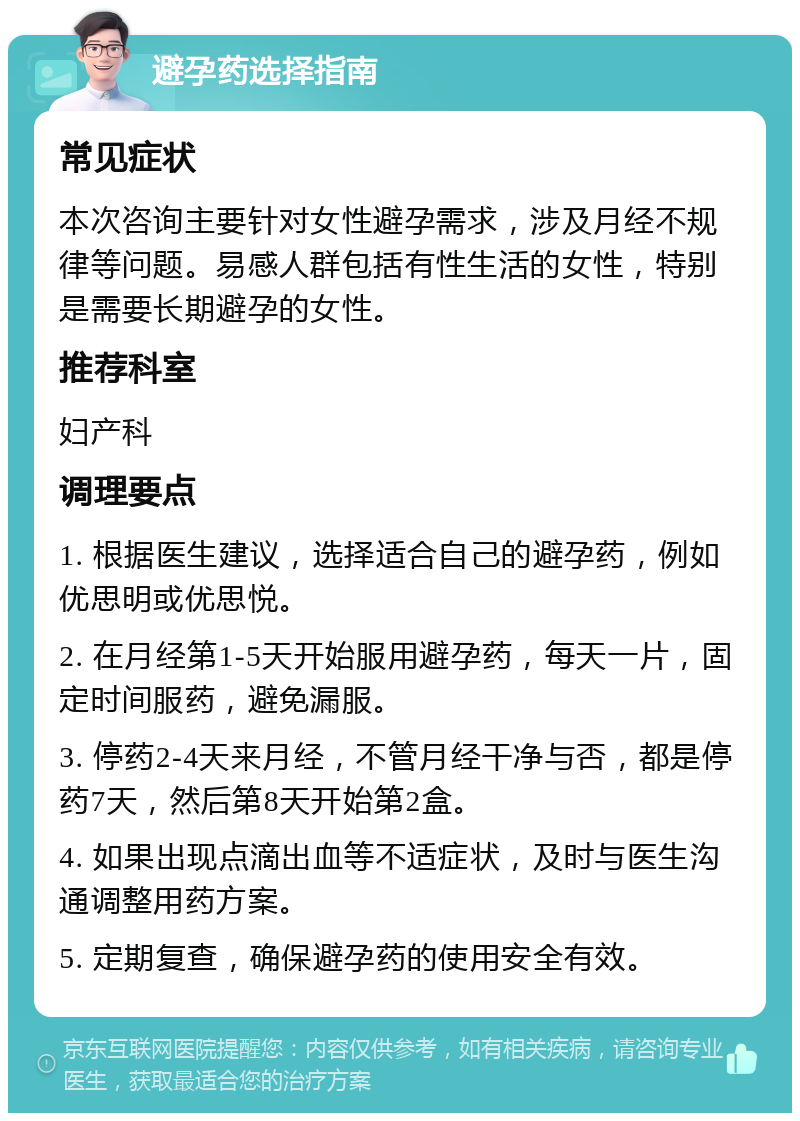 避孕药选择指南 常见症状 本次咨询主要针对女性避孕需求，涉及月经不规律等问题。易感人群包括有性生活的女性，特别是需要长期避孕的女性。 推荐科室 妇产科 调理要点 1. 根据医生建议，选择适合自己的避孕药，例如优思明或优思悦。 2. 在月经第1-5天开始服用避孕药，每天一片，固定时间服药，避免漏服。 3. 停药2-4天来月经，不管月经干净与否，都是停药7天，然后第8天开始第2盒。 4. 如果出现点滴出血等不适症状，及时与医生沟通调整用药方案。 5. 定期复查，确保避孕药的使用安全有效。