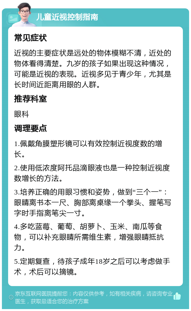 儿童近视控制指南 常见症状 近视的主要症状是远处的物体模糊不清，近处的物体看得清楚。九岁的孩子如果出现这种情况，可能是近视的表现。近视多见于青少年，尤其是长时间近距离用眼的人群。 推荐科室 眼科 调理要点 1.佩戴角膜塑形镜可以有效控制近视度数的增长。 2.使用低浓度阿托品滴眼液也是一种控制近视度数增长的方法。 3.培养正确的用眼习惯和姿势，做到“三个一”：眼睛离书本一尺、胸部离桌缘一个拳头、握笔写字时手指离笔尖一寸。 4.多吃蓝莓、葡萄、胡萝卜、玉米、南瓜等食物，可以补充眼睛所需维生素，增强眼睛抵抗力。 5.定期复查，待孩子成年18岁之后可以考虑做手术，术后可以摘镜。