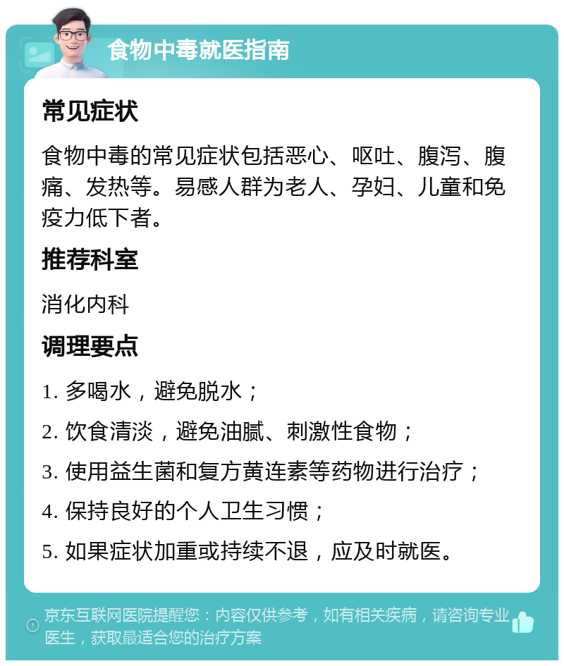 食物中毒就医指南 常见症状 食物中毒的常见症状包括恶心、呕吐、腹泻、腹痛、发热等。易感人群为老人、孕妇、儿童和免疫力低下者。 推荐科室 消化内科 调理要点 1. 多喝水，避免脱水； 2. 饮食清淡，避免油腻、刺激性食物； 3. 使用益生菌和复方黄连素等药物进行治疗； 4. 保持良好的个人卫生习惯； 5. 如果症状加重或持续不退，应及时就医。