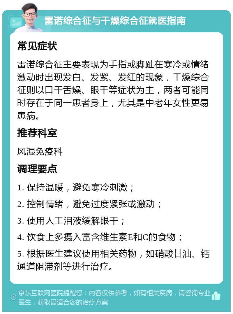 雷诺综合征与干燥综合征就医指南 常见症状 雷诺综合征主要表现为手指或脚趾在寒冷或情绪激动时出现发白、发紫、发红的现象，干燥综合征则以口干舌燥、眼干等症状为主，两者可能同时存在于同一患者身上，尤其是中老年女性更易患病。 推荐科室 风湿免疫科 调理要点 1. 保持温暖，避免寒冷刺激； 2. 控制情绪，避免过度紧张或激动； 3. 使用人工泪液缓解眼干； 4. 饮食上多摄入富含维生素E和C的食物； 5. 根据医生建议使用相关药物，如硝酸甘油、钙通道阻滞剂等进行治疗。