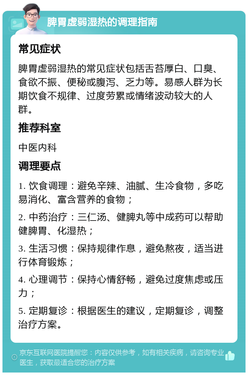 脾胃虚弱湿热的调理指南 常见症状 脾胃虚弱湿热的常见症状包括舌苔厚白、口臭、食欲不振、便秘或腹泻、乏力等。易感人群为长期饮食不规律、过度劳累或情绪波动较大的人群。 推荐科室 中医内科 调理要点 1. 饮食调理：避免辛辣、油腻、生冷食物，多吃易消化、富含营养的食物； 2. 中药治疗：三仁汤、健脾丸等中成药可以帮助健脾胃、化湿热； 3. 生活习惯：保持规律作息，避免熬夜，适当进行体育锻炼； 4. 心理调节：保持心情舒畅，避免过度焦虑或压力； 5. 定期复诊：根据医生的建议，定期复诊，调整治疗方案。