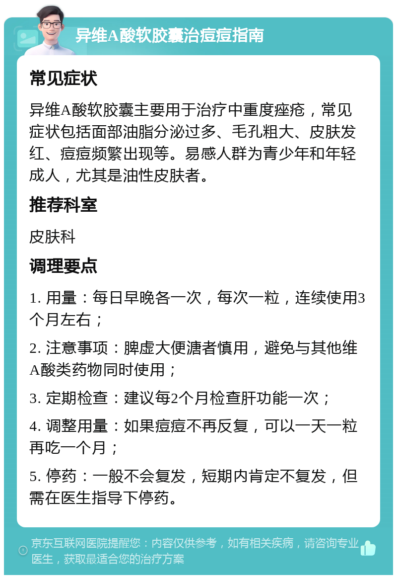 异维A酸软胶囊治痘痘指南 常见症状 异维A酸软胶囊主要用于治疗中重度痤疮，常见症状包括面部油脂分泌过多、毛孔粗大、皮肤发红、痘痘频繁出现等。易感人群为青少年和年轻成人，尤其是油性皮肤者。 推荐科室 皮肤科 调理要点 1. 用量：每日早晚各一次，每次一粒，连续使用3个月左右； 2. 注意事项：脾虚大便溏者慎用，避免与其他维A酸类药物同时使用； 3. 定期检查：建议每2个月检查肝功能一次； 4. 调整用量：如果痘痘不再反复，可以一天一粒再吃一个月； 5. 停药：一般不会复发，短期内肯定不复发，但需在医生指导下停药。