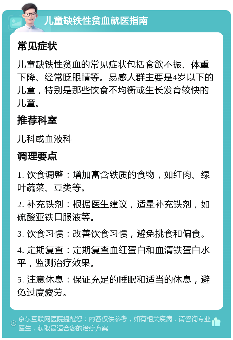 儿童缺铁性贫血就医指南 常见症状 儿童缺铁性贫血的常见症状包括食欲不振、体重下降、经常眨眼睛等。易感人群主要是4岁以下的儿童，特别是那些饮食不均衡或生长发育较快的儿童。 推荐科室 儿科或血液科 调理要点 1. 饮食调整：增加富含铁质的食物，如红肉、绿叶蔬菜、豆类等。 2. 补充铁剂：根据医生建议，适量补充铁剂，如硫酸亚铁口服液等。 3. 饮食习惯：改善饮食习惯，避免挑食和偏食。 4. 定期复查：定期复查血红蛋白和血清铁蛋白水平，监测治疗效果。 5. 注意休息：保证充足的睡眠和适当的休息，避免过度疲劳。