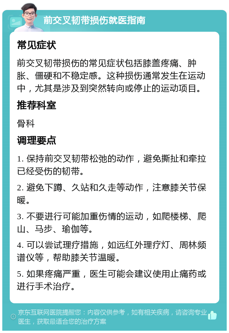 前交叉韧带损伤就医指南 常见症状 前交叉韧带损伤的常见症状包括膝盖疼痛、肿胀、僵硬和不稳定感。这种损伤通常发生在运动中，尤其是涉及到突然转向或停止的运动项目。 推荐科室 骨科 调理要点 1. 保持前交叉韧带松弛的动作，避免撕扯和牵拉已经受伤的韧带。 2. 避免下蹲、久站和久走等动作，注意膝关节保暖。 3. 不要进行可能加重伤情的运动，如爬楼梯、爬山、马步、瑜伽等。 4. 可以尝试理疗措施，如远红外理疗灯、周林频谱仪等，帮助膝关节温暖。 5. 如果疼痛严重，医生可能会建议使用止痛药或进行手术治疗。