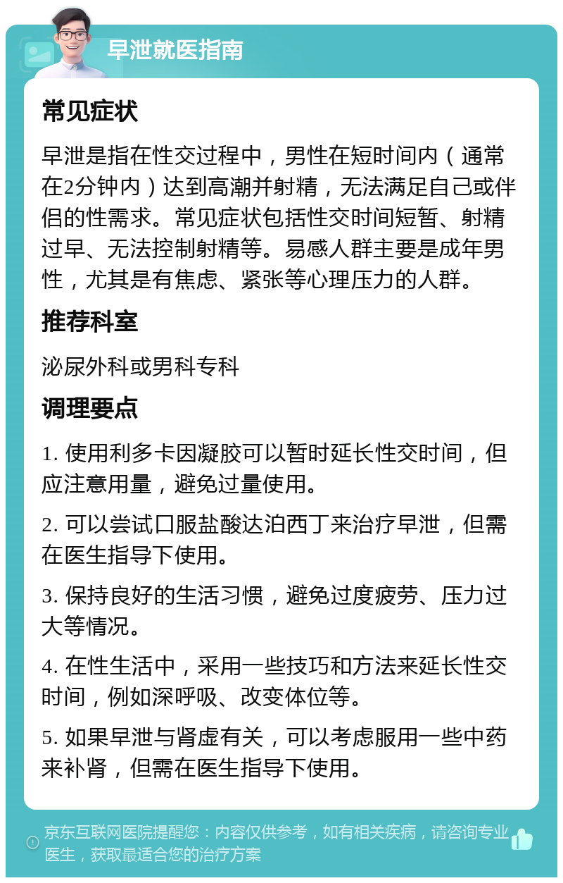 早泄就医指南 常见症状 早泄是指在性交过程中，男性在短时间内（通常在2分钟内）达到高潮并射精，无法满足自己或伴侣的性需求。常见症状包括性交时间短暂、射精过早、无法控制射精等。易感人群主要是成年男性，尤其是有焦虑、紧张等心理压力的人群。 推荐科室 泌尿外科或男科专科 调理要点 1. 使用利多卡因凝胶可以暂时延长性交时间，但应注意用量，避免过量使用。 2. 可以尝试口服盐酸达泊西丁来治疗早泄，但需在医生指导下使用。 3. 保持良好的生活习惯，避免过度疲劳、压力过大等情况。 4. 在性生活中，采用一些技巧和方法来延长性交时间，例如深呼吸、改变体位等。 5. 如果早泄与肾虚有关，可以考虑服用一些中药来补肾，但需在医生指导下使用。