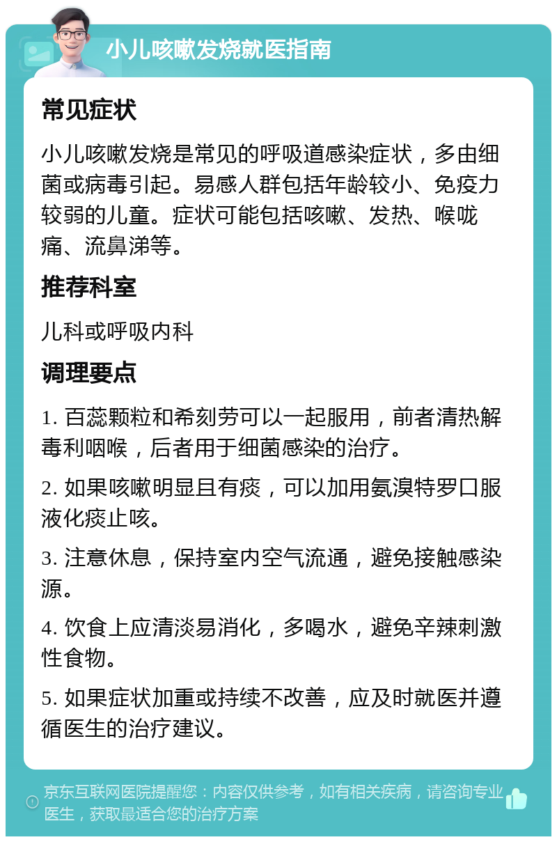 小儿咳嗽发烧就医指南 常见症状 小儿咳嗽发烧是常见的呼吸道感染症状，多由细菌或病毒引起。易感人群包括年龄较小、免疫力较弱的儿童。症状可能包括咳嗽、发热、喉咙痛、流鼻涕等。 推荐科室 儿科或呼吸内科 调理要点 1. 百蕊颗粒和希刻劳可以一起服用，前者清热解毒利咽喉，后者用于细菌感染的治疗。 2. 如果咳嗽明显且有痰，可以加用氨溴特罗口服液化痰止咳。 3. 注意休息，保持室内空气流通，避免接触感染源。 4. 饮食上应清淡易消化，多喝水，避免辛辣刺激性食物。 5. 如果症状加重或持续不改善，应及时就医并遵循医生的治疗建议。