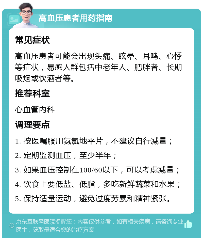 高血压患者用药指南 常见症状 高血压患者可能会出现头痛、眩晕、耳鸣、心悸等症状，易感人群包括中老年人、肥胖者、长期吸烟或饮酒者等。 推荐科室 心血管内科 调理要点 1. 按医嘱服用氨氯地平片，不建议自行减量； 2. 定期监测血压，至少半年； 3. 如果血压控制在100/60以下，可以考虑减量； 4. 饮食上要低盐、低脂，多吃新鲜蔬菜和水果； 5. 保持适量运动，避免过度劳累和精神紧张。