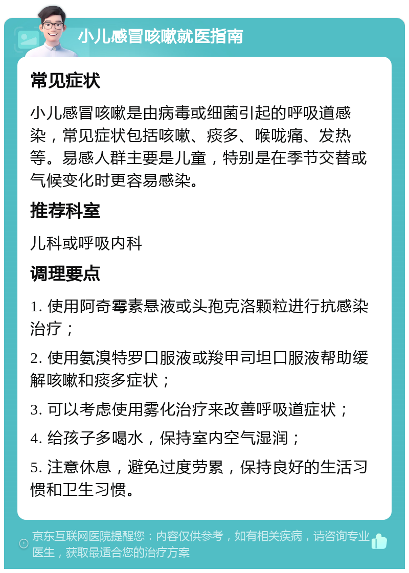 小儿感冒咳嗽就医指南 常见症状 小儿感冒咳嗽是由病毒或细菌引起的呼吸道感染，常见症状包括咳嗽、痰多、喉咙痛、发热等。易感人群主要是儿童，特别是在季节交替或气候变化时更容易感染。 推荐科室 儿科或呼吸内科 调理要点 1. 使用阿奇霉素悬液或头孢克洛颗粒进行抗感染治疗； 2. 使用氨溴特罗口服液或羧甲司坦口服液帮助缓解咳嗽和痰多症状； 3. 可以考虑使用雾化治疗来改善呼吸道症状； 4. 给孩子多喝水，保持室内空气湿润； 5. 注意休息，避免过度劳累，保持良好的生活习惯和卫生习惯。