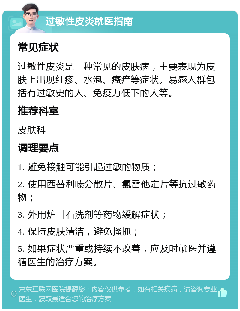 过敏性皮炎就医指南 常见症状 过敏性皮炎是一种常见的皮肤病，主要表现为皮肤上出现红疹、水泡、瘙痒等症状。易感人群包括有过敏史的人、免疫力低下的人等。 推荐科室 皮肤科 调理要点 1. 避免接触可能引起过敏的物质； 2. 使用西替利嗪分散片、氯雷他定片等抗过敏药物； 3. 外用炉甘石洗剂等药物缓解症状； 4. 保持皮肤清洁，避免搔抓； 5. 如果症状严重或持续不改善，应及时就医并遵循医生的治疗方案。