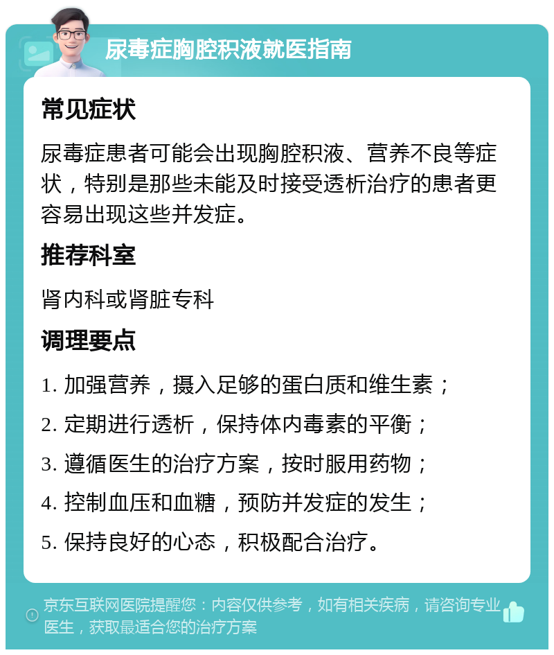 尿毒症胸腔积液就医指南 常见症状 尿毒症患者可能会出现胸腔积液、营养不良等症状，特别是那些未能及时接受透析治疗的患者更容易出现这些并发症。 推荐科室 肾内科或肾脏专科 调理要点 1. 加强营养，摄入足够的蛋白质和维生素； 2. 定期进行透析，保持体内毒素的平衡； 3. 遵循医生的治疗方案，按时服用药物； 4. 控制血压和血糖，预防并发症的发生； 5. 保持良好的心态，积极配合治疗。