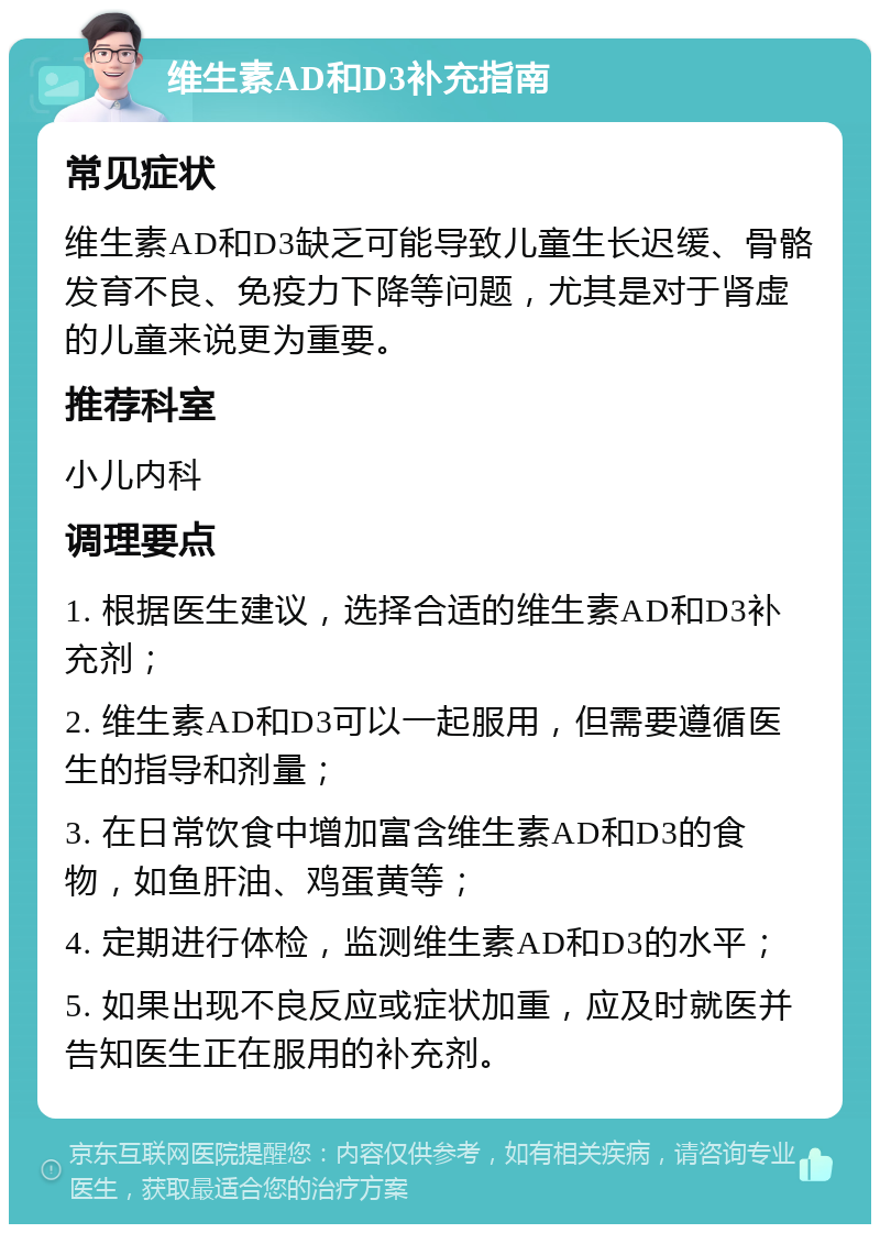 维生素AD和D3补充指南 常见症状 维生素AD和D3缺乏可能导致儿童生长迟缓、骨骼发育不良、免疫力下降等问题，尤其是对于肾虚的儿童来说更为重要。 推荐科室 小儿内科 调理要点 1. 根据医生建议，选择合适的维生素AD和D3补充剂； 2. 维生素AD和D3可以一起服用，但需要遵循医生的指导和剂量； 3. 在日常饮食中增加富含维生素AD和D3的食物，如鱼肝油、鸡蛋黄等； 4. 定期进行体检，监测维生素AD和D3的水平； 5. 如果出现不良反应或症状加重，应及时就医并告知医生正在服用的补充剂。