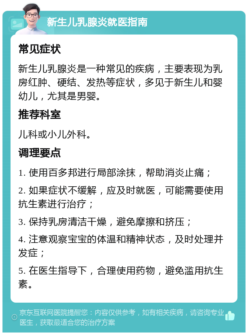 新生儿乳腺炎就医指南 常见症状 新生儿乳腺炎是一种常见的疾病，主要表现为乳房红肿、硬结、发热等症状，多见于新生儿和婴幼儿，尤其是男婴。 推荐科室 儿科或小儿外科。 调理要点 1. 使用百多邦进行局部涂抹，帮助消炎止痛； 2. 如果症状不缓解，应及时就医，可能需要使用抗生素进行治疗； 3. 保持乳房清洁干燥，避免摩擦和挤压； 4. 注意观察宝宝的体温和精神状态，及时处理并发症； 5. 在医生指导下，合理使用药物，避免滥用抗生素。