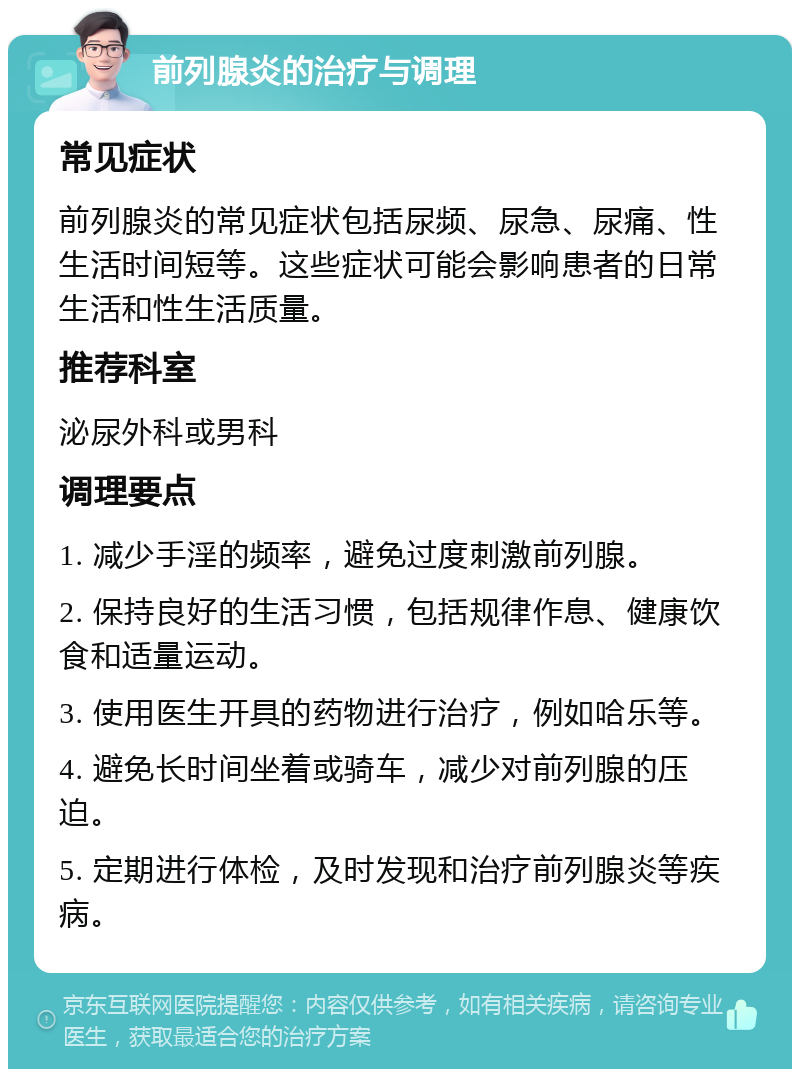 前列腺炎的治疗与调理 常见症状 前列腺炎的常见症状包括尿频、尿急、尿痛、性生活时间短等。这些症状可能会影响患者的日常生活和性生活质量。 推荐科室 泌尿外科或男科 调理要点 1. 减少手淫的频率，避免过度刺激前列腺。 2. 保持良好的生活习惯，包括规律作息、健康饮食和适量运动。 3. 使用医生开具的药物进行治疗，例如哈乐等。 4. 避免长时间坐着或骑车，减少对前列腺的压迫。 5. 定期进行体检，及时发现和治疗前列腺炎等疾病。